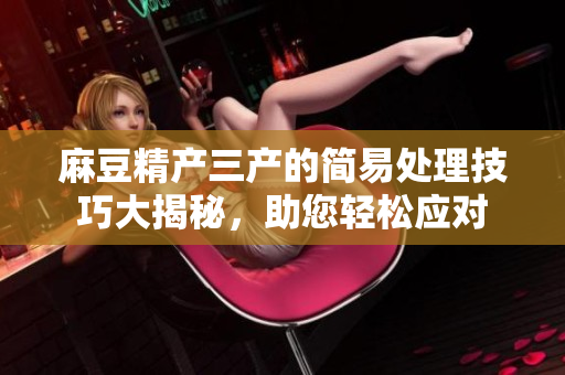 麻豆精產(chǎn)三產(chǎn)的簡易處理技巧大揭秘，助您輕松應(yīng)對