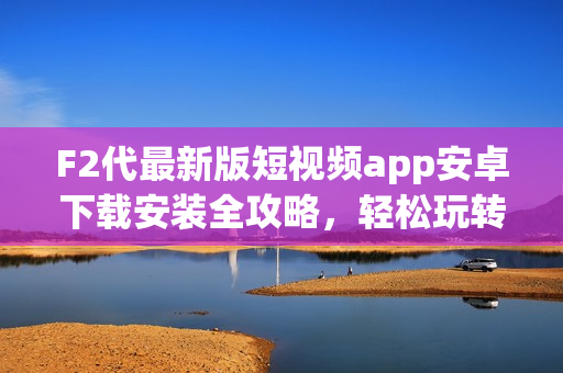 F2代最新版短視頻app安卓下載安裝全攻略，輕松玩轉(zhuǎn)短視頻創(chuàng)作。
