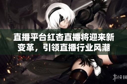 直播平臺紅杏直播將迎來新變革，引領(lǐng)直播行業(yè)風(fēng)潮