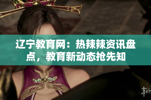 遼寧教育網(wǎng)：熱辣辣資訊盤點(diǎn)，教育新動(dòng)態(tài)搶先知