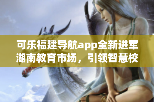 可樂(lè)福建導(dǎo)航app全新進(jìn)軍湖南教育市場(chǎng)，引領(lǐng)智慧校園革新