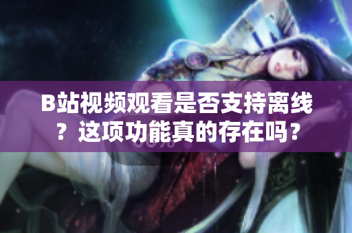 B站視頻觀看是否支持離線？這項功能真的存在嗎？