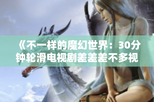 《不一樣的魔幻世界：30分鐘輪滑電視劇差差差不多視頻，帶你領(lǐng)略未知的魅力與驚喜》