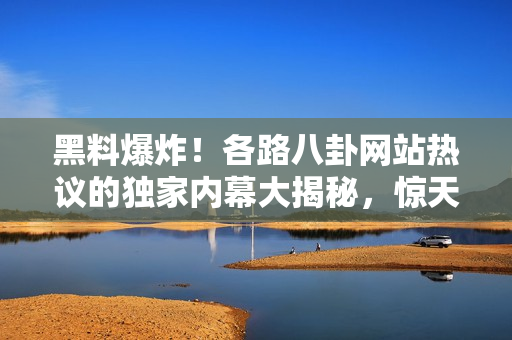 黑料爆炸！各路八卦網(wǎng)站熱議的獨家內(nèi)幕大揭秘，驚天爆料瓜！