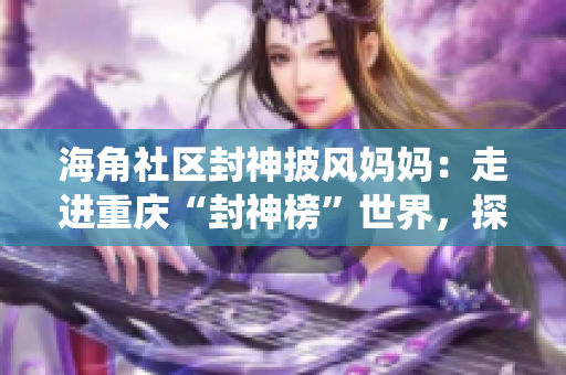 海角社區(qū)封神披風(fēng)媽媽：走進(jìn)重慶“封神榜”世界，探尋傳統(tǒng)文化與現(xiàn)代生活的融合
