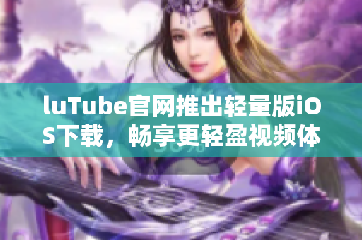 luTube官網(wǎng)推出輕量版iOS下載，暢享更輕盈視頻體驗(yàn)