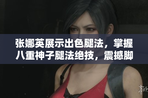 張娜英展示出色腿法，掌握八重神子腿法絕技，震撼腳法展示圖片令人驚嘆