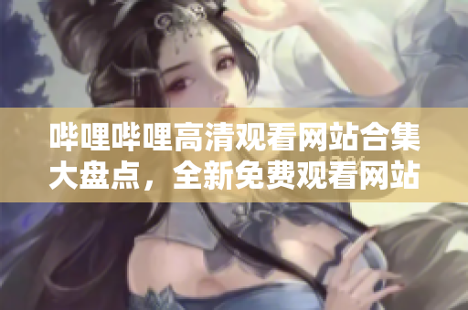 嗶哩嗶哩高清觀看網(wǎng)站合集大盤點，全新免費觀看網(wǎng)站推薦，覆蓋高清視頻全方位體驗