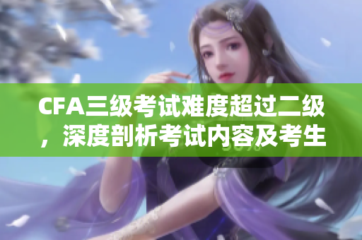 CFA三級考試難度超過二級，深度剖析考試內(nèi)容及考生備考攻略