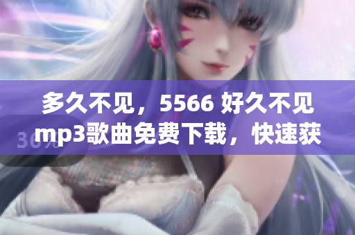 多久不見，5566 好久不見mp3歌曲免費(fèi)下載，快速獲取5566 好久不見mp3免費(fèi)下載資源