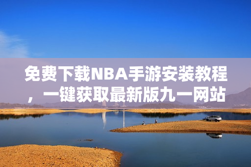 免費(fèi)下載NBA手游安裝教程，一鍵獲取最新版九一網(wǎng)站內(nèi)容