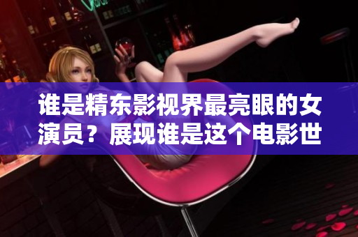 誰(shuí)是精東影視界最亮眼的女演員？展現(xiàn)誰(shuí)是這個(gè)電影世界模范角色？