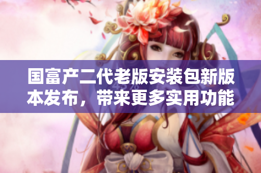 國富產(chǎn)二代老版安裝包新版本發(fā)布，帶來更多實(shí)用功能