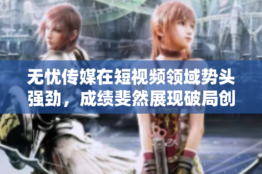 無(wú)憂(yōu)傳媒在短視頻領(lǐng)域勢(shì)頭強(qiáng)勁，成績(jī)斐然展現(xiàn)破局創(chuàng)新實(shí)力