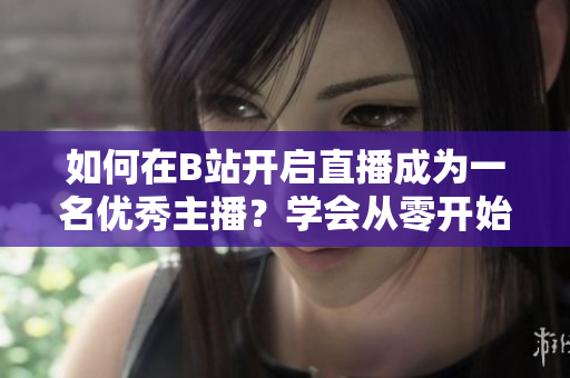 如何在B站開(kāi)啟直播成為一名優(yōu)秀主播？學(xué)會(huì)從零開(kāi)始，開(kāi)啟您的B站直播之旅