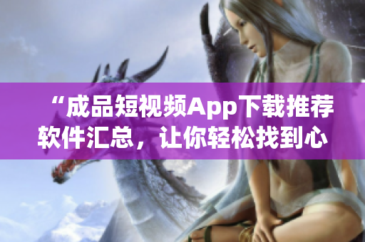 “成品短視頻App下載推薦軟件匯總，讓你輕松找到心儀應(yīng)用”