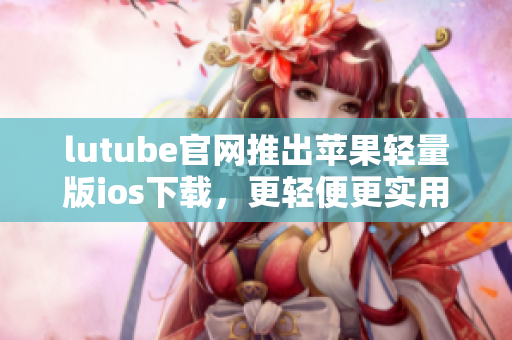 lutube官網(wǎng)推出蘋果輕量版ios下載，更輕便更實用