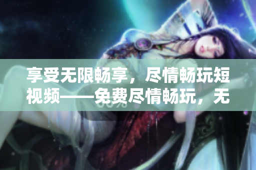 享受無(wú)限暢享，盡情暢玩短視頻——免費(fèi)盡情暢玩，無(wú)盡視頻樂(lè)趣