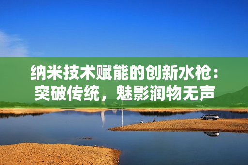 納米技術(shù)賦能的創(chuàng)新水槍：突破傳統(tǒng)，魅影潤物無聲