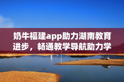奶牛福建app助力湖南教育進(jìn)步，暢通教學(xué)導(dǎo)航助力學(xué)習(xí)提升