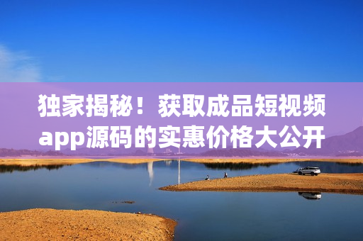 獨家揭秘！獲取成品短視頻app源碼的實惠價格大公開
