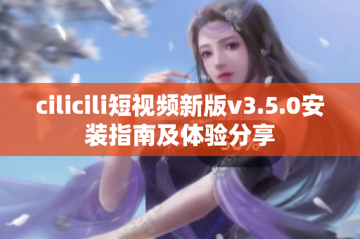 cilicili短視頻新版v3.5.0安裝指南及體驗(yàn)分享