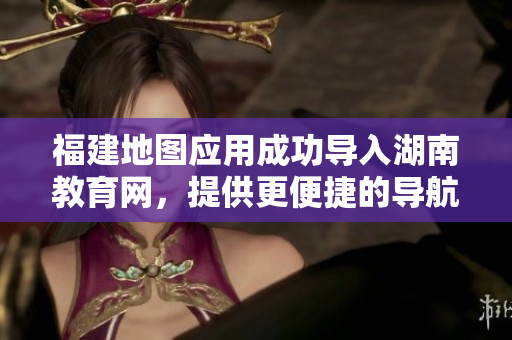 福建地圖應用成功導入湖南教育網，提供更便捷的導航服務