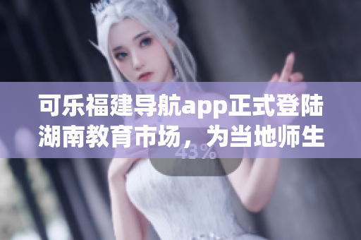 可樂福建導航app正式登陸湖南教育市場，為當地師生提供精準定位服務