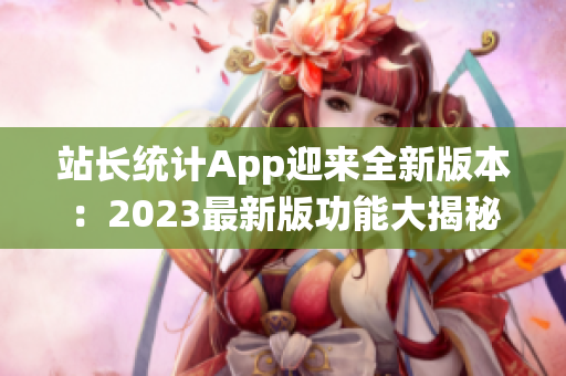 站長(zhǎng)統(tǒng)計(jì)App迎來(lái)全新版本：2023最新版功能大揭秘，助力網(wǎng)站管理再升級(jí)