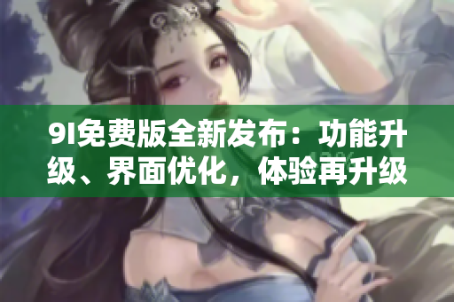 9I免費(fèi)版全新發(fā)布：功能升級、界面優(yōu)化，體驗再升級