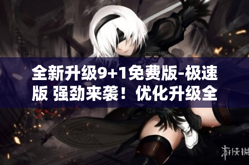 全新升級(jí)9+1免費(fèi)版-極速版 強(qiáng)勁來襲！優(yōu)化升級(jí)全面加速
