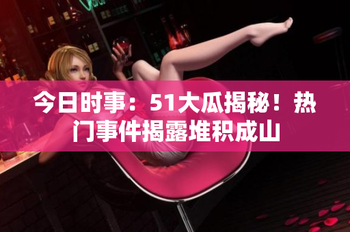 今日時事：51大瓜揭秘！熱門事件揭露堆積成山