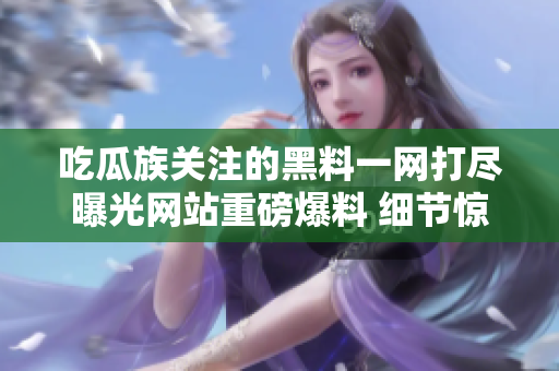 吃瓜族關注的黑料一網(wǎng)打盡曝光網(wǎng)站重磅爆料 細節(jié)驚人 惹眾人矚目