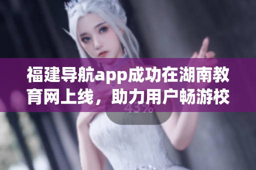 福建導(dǎo)航app成功在湖南教育網(wǎng)上線，助力用戶暢游校園網(wǎng)絡(luò)