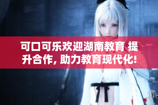 可口可樂歡迎湖南教育 提升合作, 助力教育現(xiàn)代化!