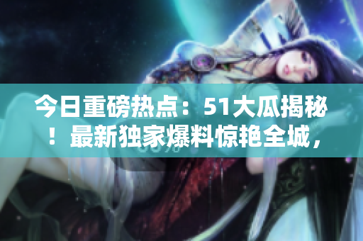 今日重磅熱點：51大瓜揭秘！最新獨家爆料驚艷全城，搶先了解今日最紅大瓜！