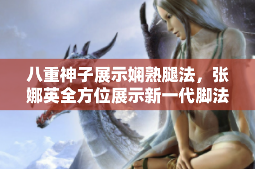 八重神子展示嫻熟腿法，張娜英全方位展示新一代腳法圖片