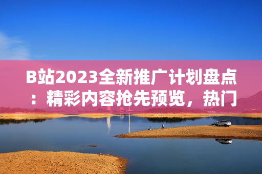 B站2023全新推廣計(jì)劃盤(pán)點(diǎn)：精彩內(nèi)容搶先預(yù)覽，熱門(mén)UP主亮相不容錯(cuò)過(guò)！
