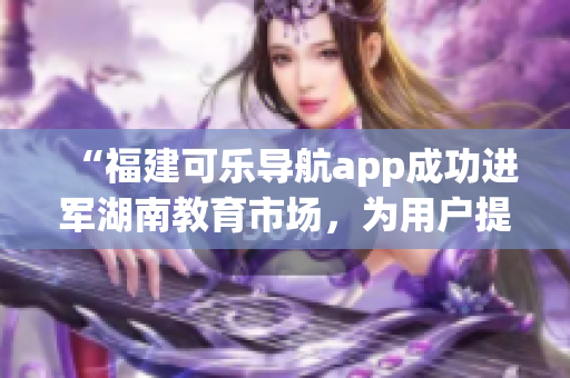 “福建可樂導(dǎo)航app成功進(jìn)軍湖南教育市場(chǎng)，為用戶提供更全面的導(dǎo)航服務(wù)”