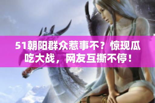 51朝陽群眾惹事不？驚現(xiàn)瓜吃大戰(zhàn)，網(wǎng)友互撕不停！