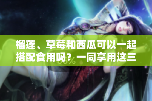 榴蓮、草莓和西瓜可以一起搭配食用嗎？一同享用這三種水果有哪些好處？