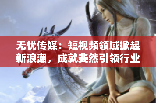 無憂傳媒：短視頻領域掀起新浪潮，成就斐然引領行業(yè)發(fā)展