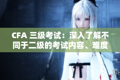 CFA 三級(jí)考試：深入了解不同于二級(jí)的考試內(nèi)容、難度和挑戰(zhàn)