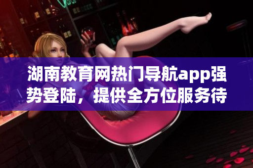 湖南教育網熱門導航app強勢登陸，提供全方位服務待你下載