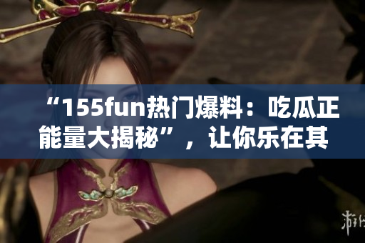 “155fun熱門爆料：吃瓜正能量大揭秘”，讓你樂在其中