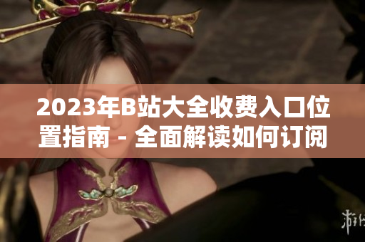 2023年B站大全收費入口位置指南 - 全面解讀如何訂閱B站大全、會員服務及入口指南