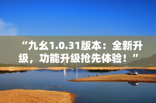 “九幺1.0.31版本：全新升級(jí)，功能升級(jí)搶先體驗(yàn)！”