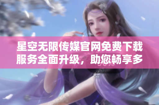星空無限傳媒官網(wǎng)免費(fèi)下載服務(wù)全面升級，助您暢享多元娛樂資源