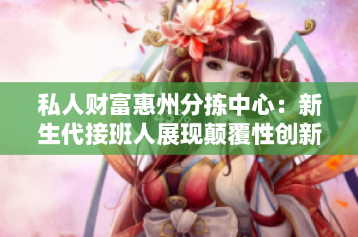 私人財富惠州分揀中心：新生代接班人展現(xiàn)顛覆性創(chuàng)新