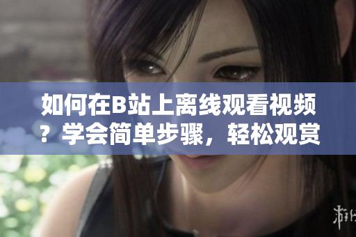 如何在B站上離線觀看視頻？學(xué)會簡單步驟，輕松觀賞。
